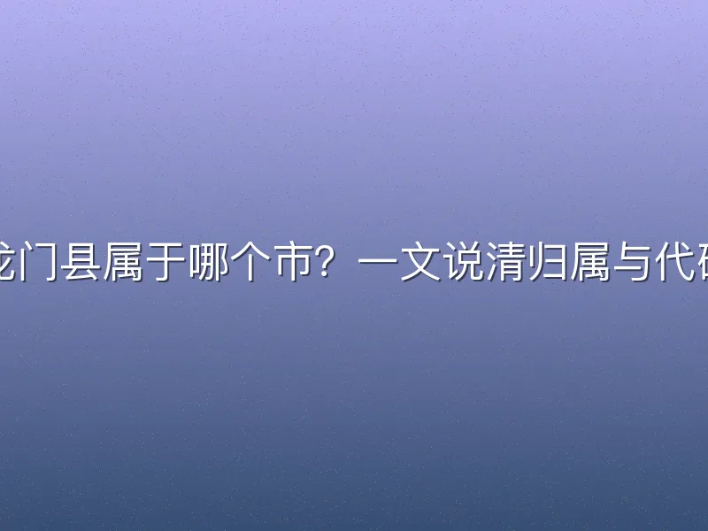龙门县属于哪个市？一文说清归属与代码